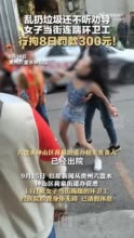 乱扔垃圾还打人，女子当街踹环卫工人被行拘8日！ 街道办回应 ​